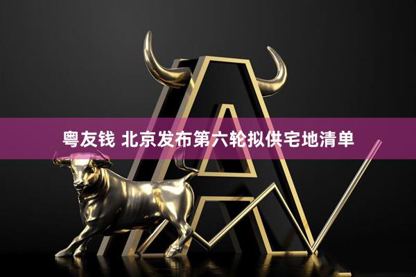 粤友钱 北京发布第六轮拟供宅地清单