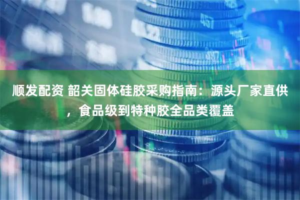 顺发配资 韶关固体硅胶采购指南：源头厂家直供，食品级到特种胶全品类覆盖