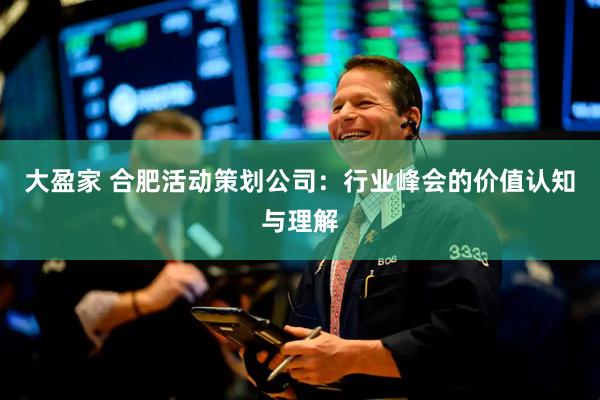 大盈家 合肥活动策划公司：行业峰会的价值认知与理解