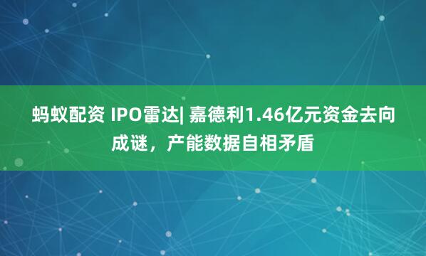 蚂蚁配资 IPO雷达| 嘉德利1.46亿元资金去向成谜，产能数据自相矛盾