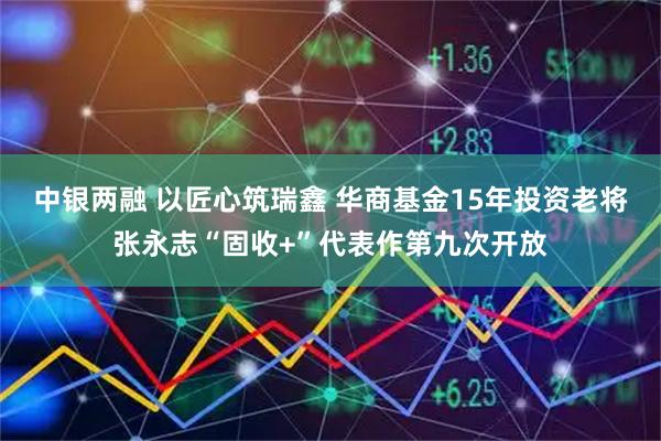 中银两融 以匠心筑瑞鑫 华商基金15年投资老将张永志“固收+”代表作第九次开放