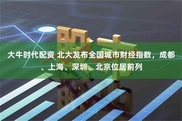 大牛时代配资 北大发布全国城市财经指数，成都、上海、深圳、北京位居前列