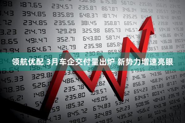 领航优配 3月车企交付量出炉 新势力增速亮眼