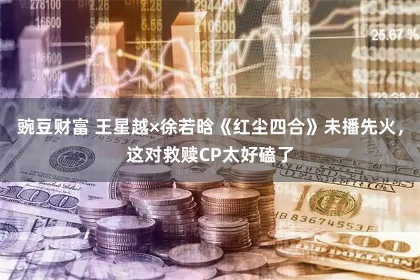 豌豆财富 王星越×徐若晗《红尘四合》未播先火，这对救赎CP太好磕了
