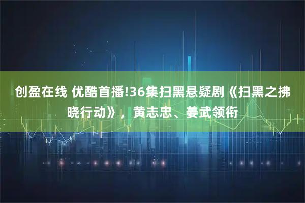 创盈在线 优酷首播!36集扫黑悬疑剧《扫黑之拂晓行动》，黄志忠、姜武领衔