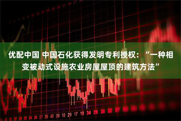 优配中国 中国石化获得发明专利授权：“一种相变被动式设施农业房屋屋顶的建筑方法”