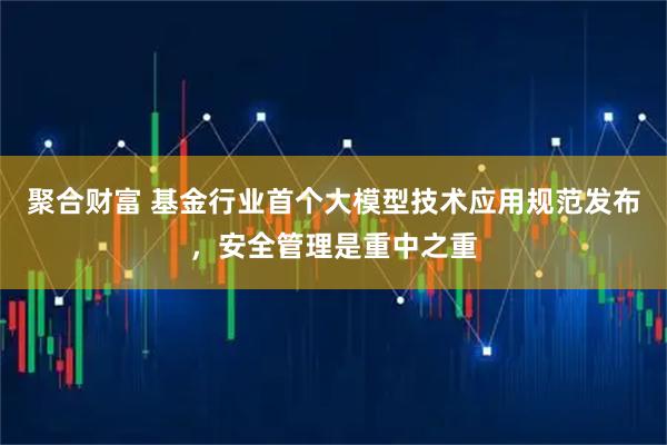 聚合财富 基金行业首个大模型技术应用规范发布，安全管理是重中之重