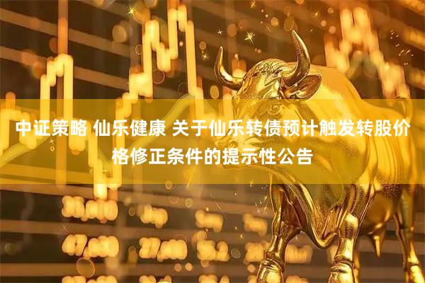 中证策略 仙乐健康 关于仙乐转债预计触发转股价格修正条件的提示性公告