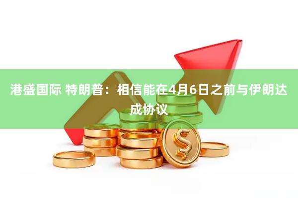 港盛国际 特朗普：相信能在4月6日之前与伊朗达成协议