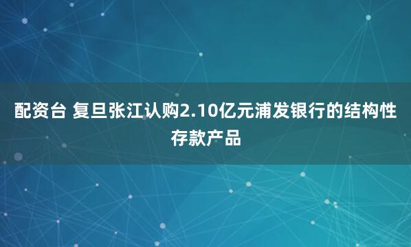 配资台 复旦张江认购2.10亿元浦发银行的结构性存款产品