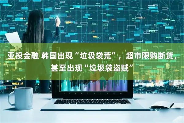 亚投金融 韩国出现“垃圾袋荒”，超市限购断货，甚至出现“垃圾袋盗贼”