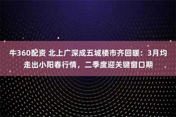 牛360配资 北上广深成五城楼市齐回暖：3月均走出小阳春行情，二季度迎关键窗口期