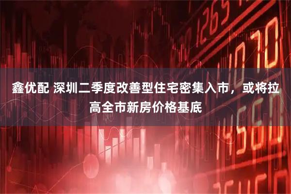鑫优配 深圳二季度改善型住宅密集入市，或将拉高全市新房价格基底