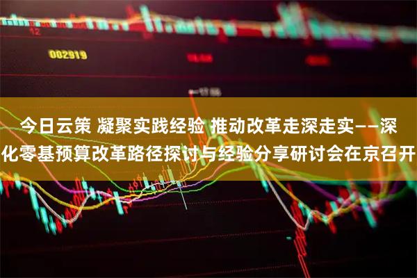 今日云策 凝聚实践经验 推动改革走深走实——深化零基预算改革路径探讨与经验分享研讨会在京召开